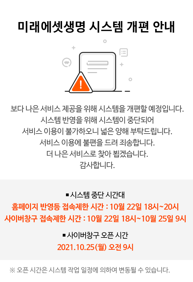 미래에셋생명 시스템 개편 안내:보다 나은 서비스 제공을 위해 시스템을 개편할 예정입니다.시스템 반영을 위해 시스템이 중단되어 서비스 이용이 불가하오니 넓은 양해 부탁드립니다.서비스 이용에 불편을 드려 죄송합니다.더 나은 서비스로 찾아 뵙겠습니다.감사합니다.,시스템 중간 시간대-홈페이지 반영등 접속제한 시간 : 10월 22일 18시~20시,사이버창구 접속제한 시간 : 10월 22일 18시~10월 25일 9시,사이버창구 오픈 시간-2021년 10월 25일(월) 오전 9시,오픈 시간은 시스템 작업 일정에 의하여 변동될 수 있습니다.