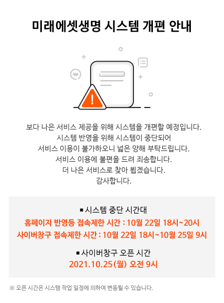 미래에셋생명 시스템 개편 안내:보다 나은 서비스 제공을 위해 시스템을 개편할 예정입니다.시스템 반영을 위해 시스템이 중단되어 서비스 이용이 불가하오니 넓은 양해 부탁드립니다.서비스 이용에 불편을 드려 죄송합니다.더 나은 서비스로 찾아 뵙겠습니다.감사합니다.,시스템 중간 시간대-홈페이지 반영등 접속제한 시간 : 10월 22일 18시~20시,사이버창구 접속제한 시간 : 10월 22일 18시~10월 25일 9시,사이버창구 오픈 시간-2021년 10월 25일(월) 오전 9시,오픈 시간은 시스템 작업 일정에 의하여 변동될 수 있습니다.